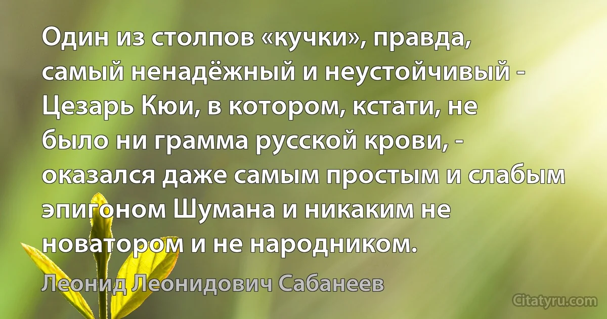 Один из столпов «кучки», правда, самый ненадёжный и неустойчивый - Цезарь Кюи, в котором, кстати, не было ни грамма русской крови, - оказался даже самым простым и слабым эпигоном Шумана и никаким не новатором и не народником. (Леонид Леонидович Сабанеев)