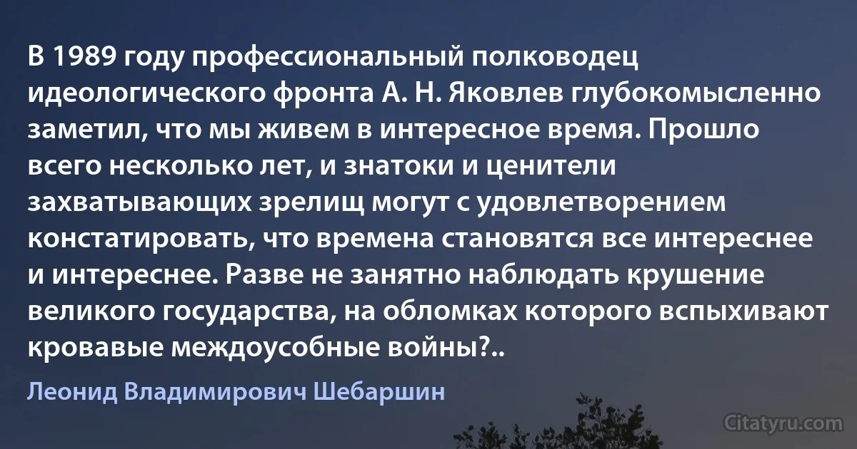 В 1989 году профессиональный полководец идеологического фронта А. Н. Яковлев глубокомысленно заметил, что мы живем в интересное время. Прошло всего несколько лет, и знатоки и ценители захватывающих зрелищ могут с удовлетворением констатировать, что времена становятся все интереснее и интереснее. Разве не занятно наблюдать крушение великого государства, на обломках которого вспыхивают кровавые междоусобные войны?.. (Леонид Владимирович Шебаршин)