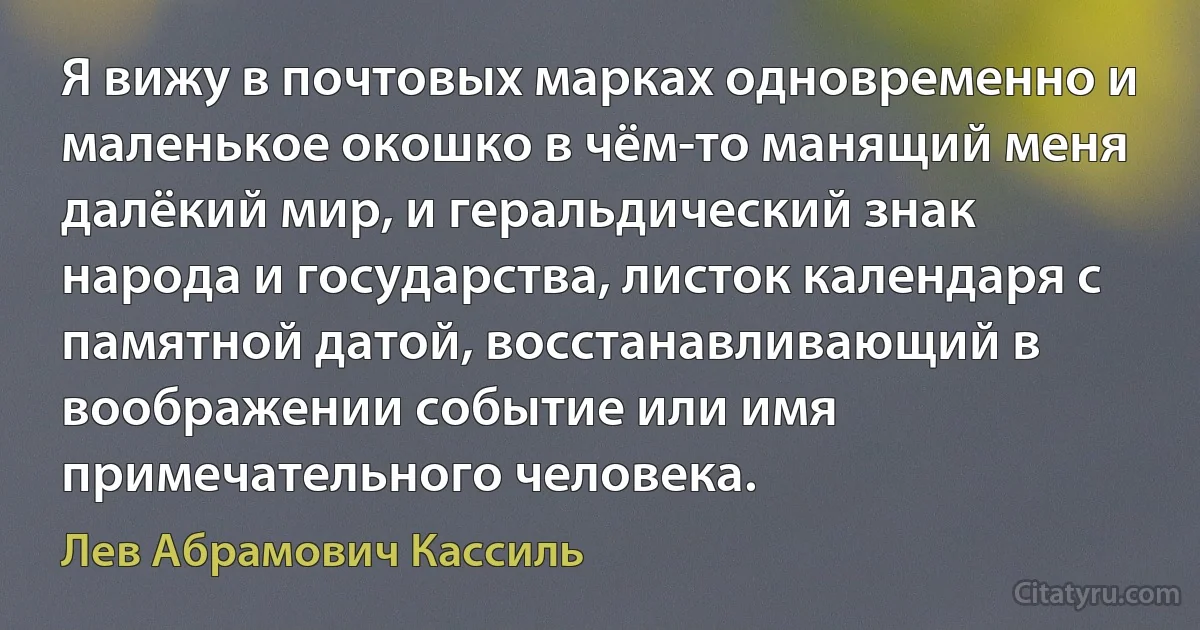 Я вижу в почтовых марках одновременно и маленькое окошко в чём-то манящий меня далёкий мир, и геральдический знак народа и государства, листок календаря с памятной датой, восстанавливающий в воображении событие или имя примечательного человека. (Лев Абрамович Кассиль)