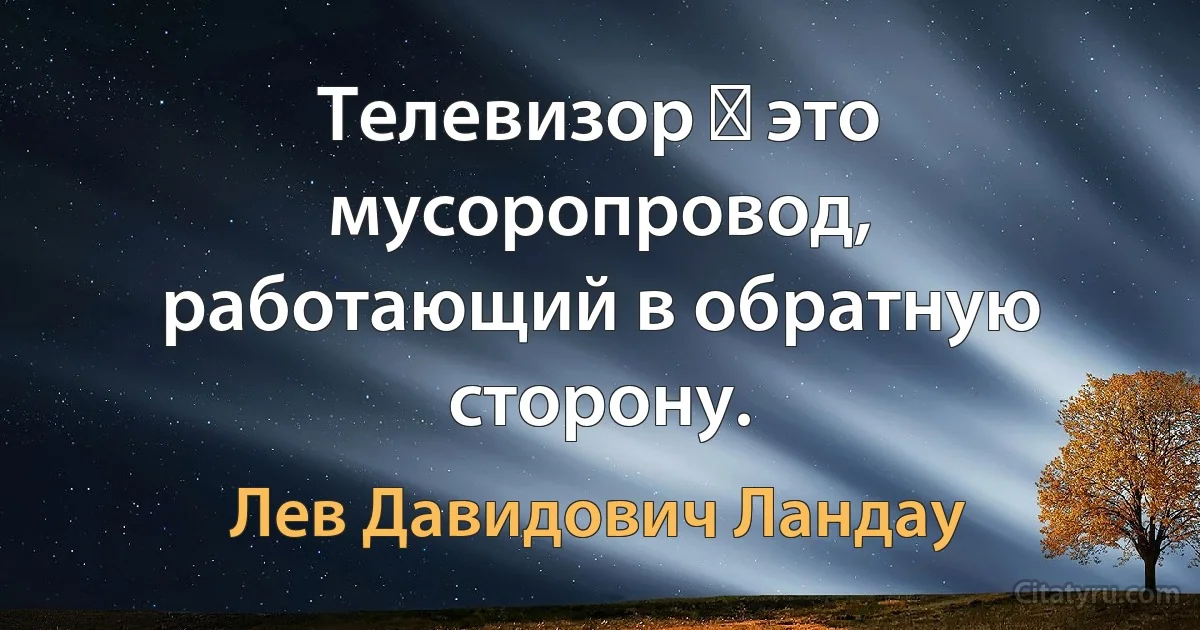 Телевизор ― это мусоропровод, работающий в обратную сторону. (Лев Давидович Ландау)