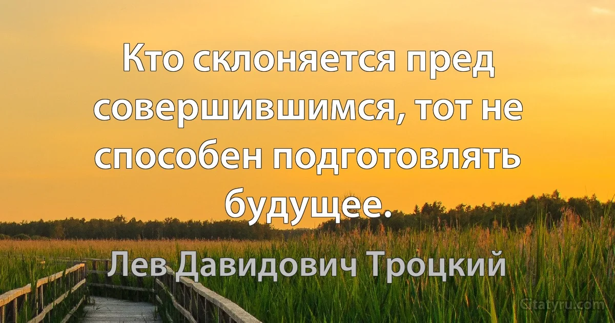 Кто склоняется пред совершившимся, тот не способен подготовлять будущее. (Лев Давидович Троцкий)