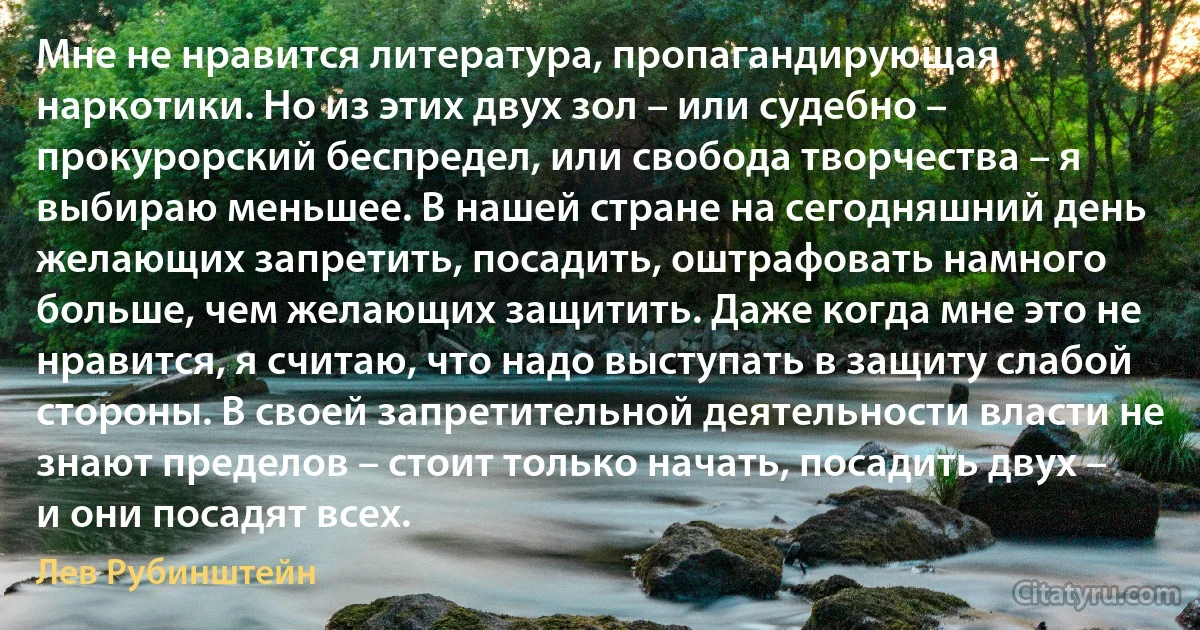 Мне не нравится литература, пропагандирующая наркотики. Но из этих двух зол – или судебно – прокурорский беспредел, или свобода творчества – я выбираю меньшее. В нашей стране на сегодняшний день желающих запретить, посадить, оштрафовать намного больше, чем желающих защитить. Даже когда мне это не нравится, я считаю, что надо выступать в защиту слабой стороны. В своей запретительной деятельности власти не знают пределов – стоит только начать, посадить двух – и они посадят всех. (Лев Рубинштейн)