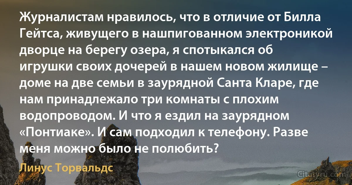 Журналистам нравилось, что в отличие от Билла Гейтса, живущего в нашпигованном электроникой дворце на берегу озера, я спотыкался об игрушки своих дочерей в нашем новом жилище – доме на две семьи в заурядной Санта Кларе, где нам принадлежало три комнаты с плохим водопроводом. И что я ездил на заурядном «Понтиаке». И сам подходил к телефону. Разве меня можно было не полюбить? (Линус Торвальдс)