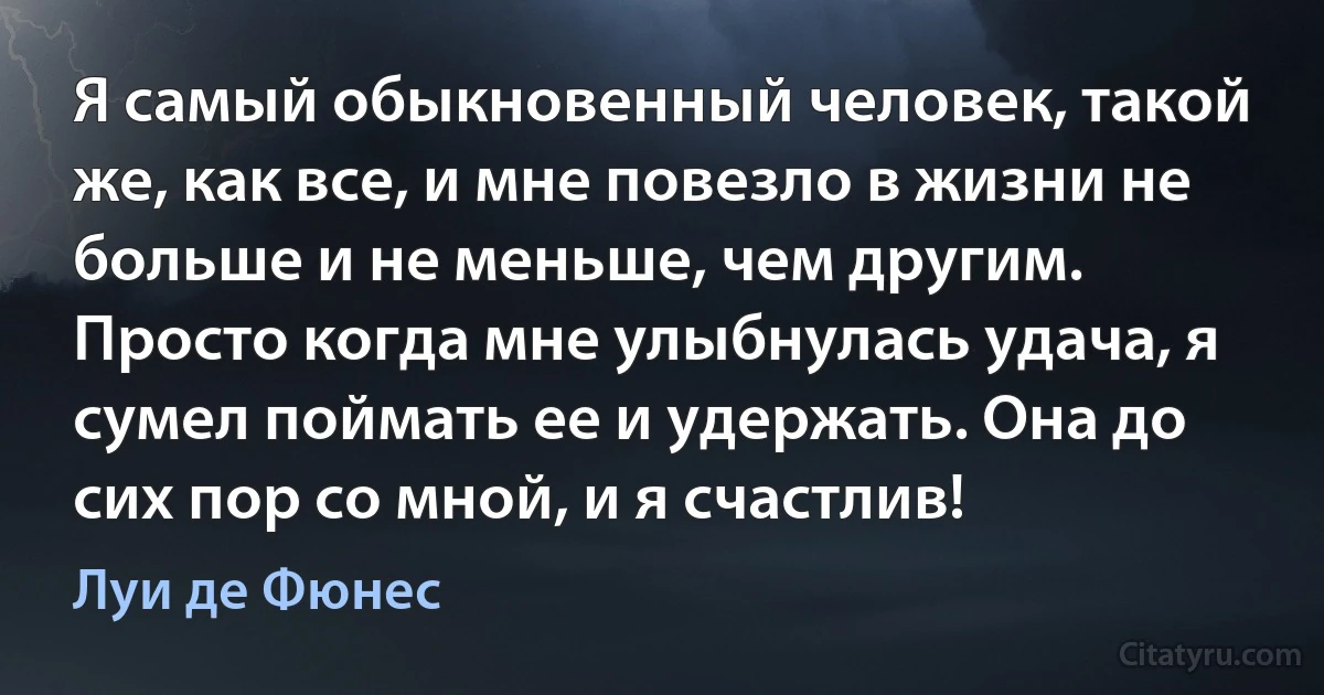 Я самый обыкновенный человек, такой же, как все, и мне повезло в жизни не больше и не меньше, чем другим. Просто когда мне улыбнулась удача, я сумел поймать ее и удержать. Она до сих пор со мной, и я счастлив! (Луи де Фюнес)