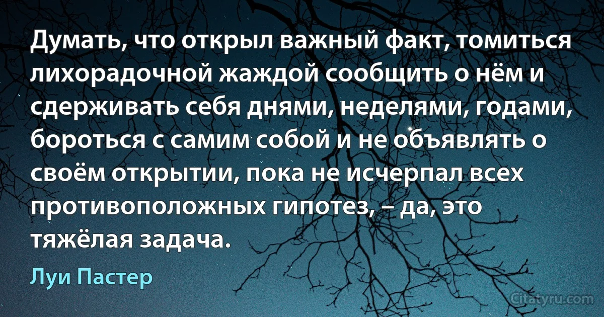 Думать, что открыл важный факт, томиться лихорадочной жаждой сообщить о нём и сдерживать себя днями, неделями, годами, бороться с самим собой и не объявлять о своём открытии, пока не исчерпал всех противоположных гипотез, – да, это тяжёлая задача. (Луи Пастер)