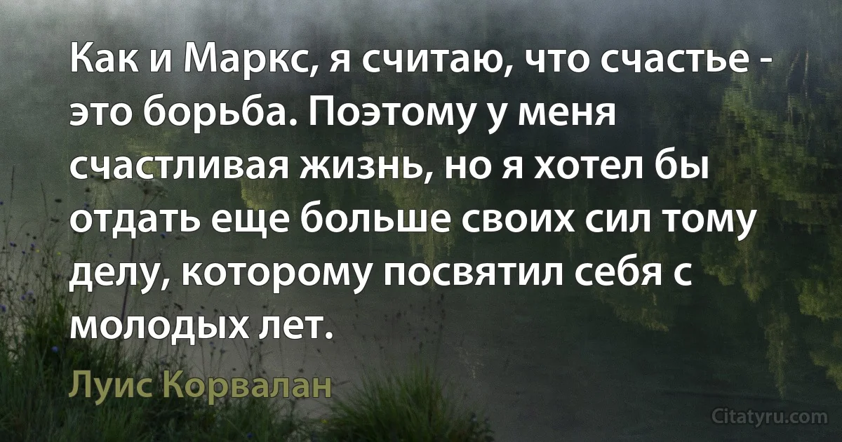 Как и Маркс, я считаю, что счастье - это борьба. Поэтому у меня счастливая жизнь, но я хотел бы отдать еще больше своих сил тому делу, которому посвятил себя с молодых лет. (Луис Корвалан)