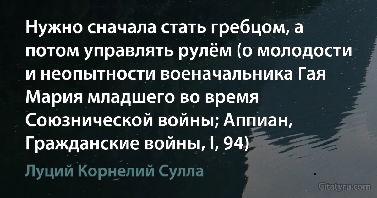 Нужно сначала стать гребцом, а потом управлять рулём (о молодости и неопытности военачальника Гая Мария младшего во время Союзнической войны; Аппиан, Гражданские войны, I, 94) (Луций Корнелий Сулла)