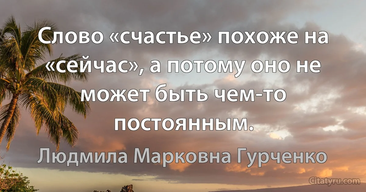 Слово «счастье» похоже на «сейчас», а потому оно не может быть чем-то постоянным. (Людмила Марковна Гурченко)