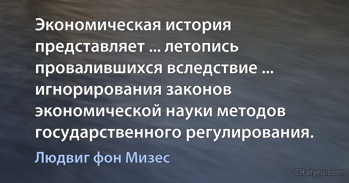 Экономическая история представляет ... летопись провалившихся вследствие ... игнорирования законов экономической науки методов государственного регулирования. (Людвиг фон Мизес)