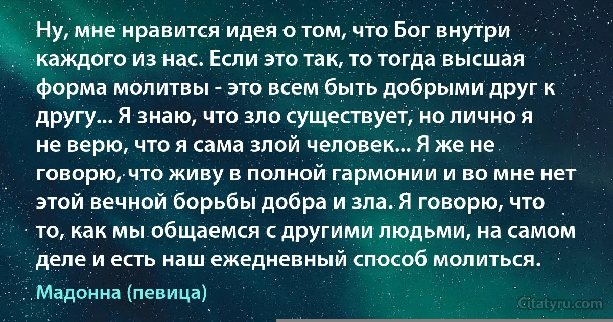 Ну, мне нравится идея о том, что Бог внутри каждого из нас. Если это так, то тогда высшая форма молитвы - это всем быть добрыми друг к другу... Я знаю, что зло существует, но лично я не верю, что я сама злой человек... Я же не говорю, что живу в полной гармонии и во мне нет этой вечной борьбы добра и зла. Я говорю, что то, как мы общаемся с другими людьми, на самом деле и есть наш ежедневный способ молиться. (Мадонна (певица))