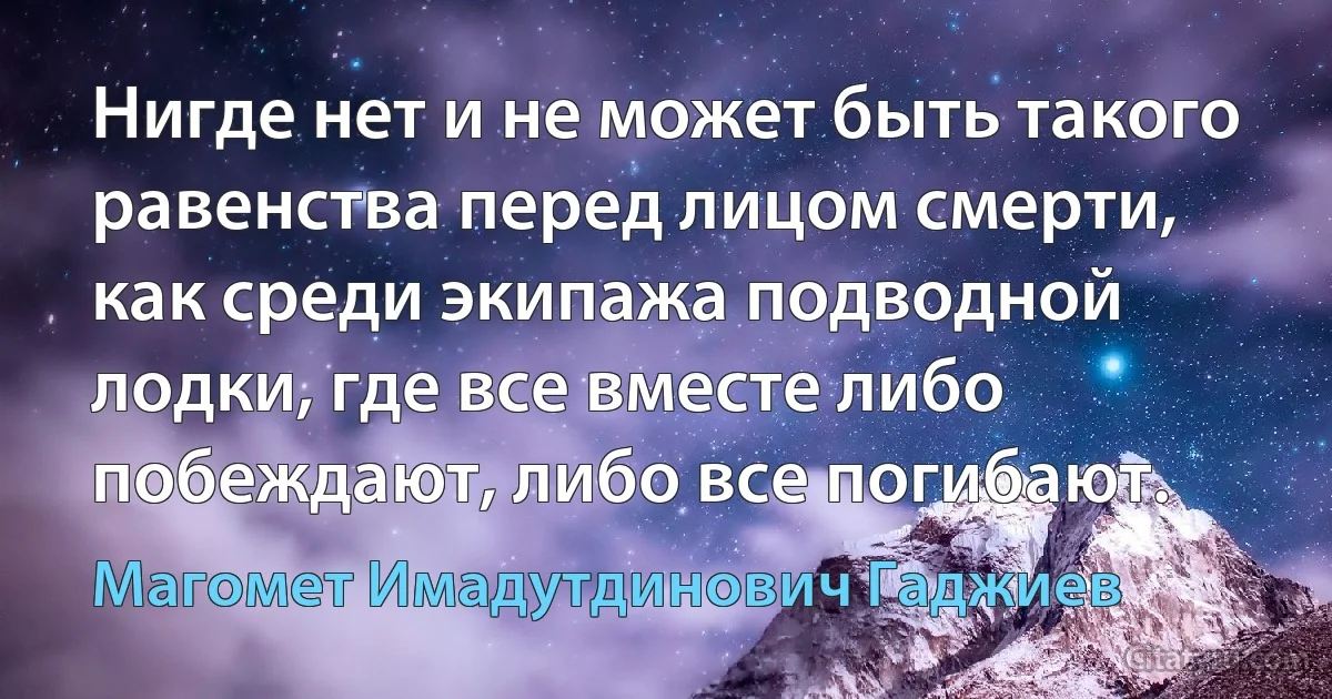 Нигде нет и не может быть такого равенства перед лицом смерти, как среди экипажа подводной лодки, где все вместе либо побеждают, либо все погибают. (Магомет Имадутдинович Гаджиев)