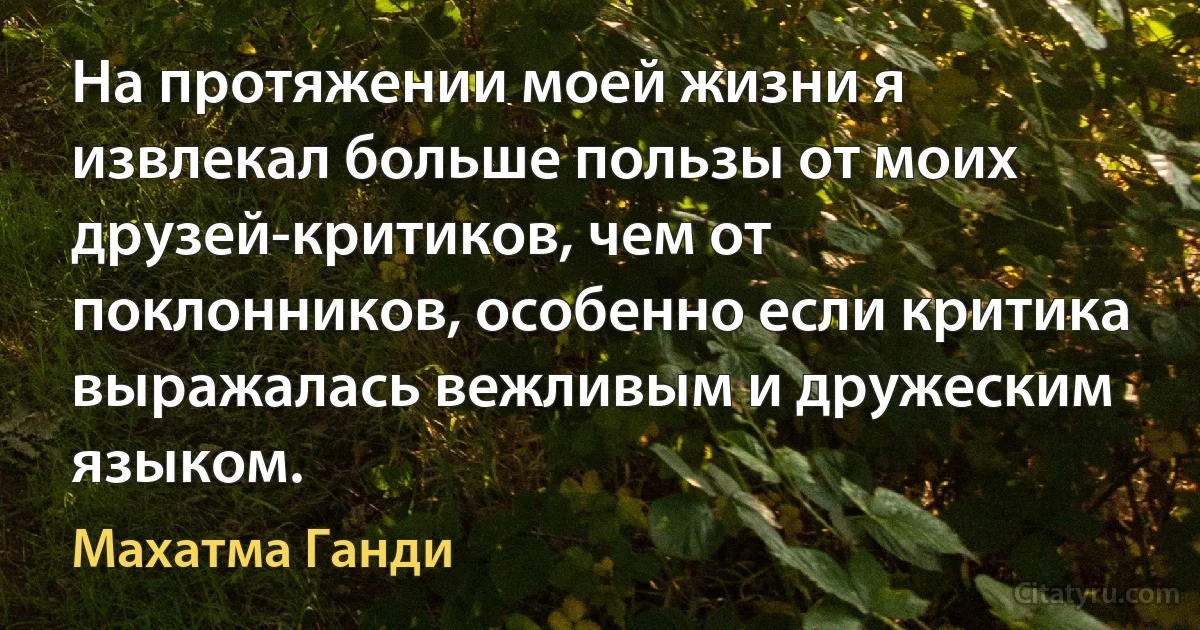 На протяжении моей жизни я извлекал больше пользы от моих друзей-критиков, чем от поклонников, особенно если критика выражалась вежливым и дружеским языком. (Махатма Ганди)