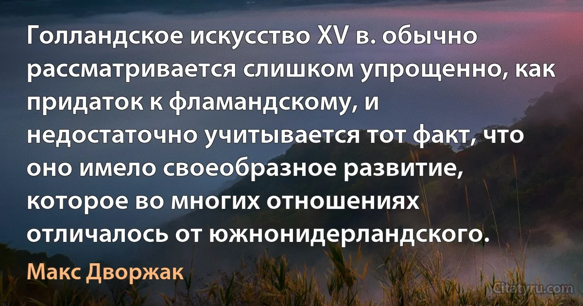 Голландское искусство XV в. обычно рассматривается слишком упрощенно, как придаток к фламандскому, и недостаточно учитывается тот факт, что оно имело своеобразное развитие, которое во многих отношениях отличалось от южнонидерландского. (Макс Дворжак)