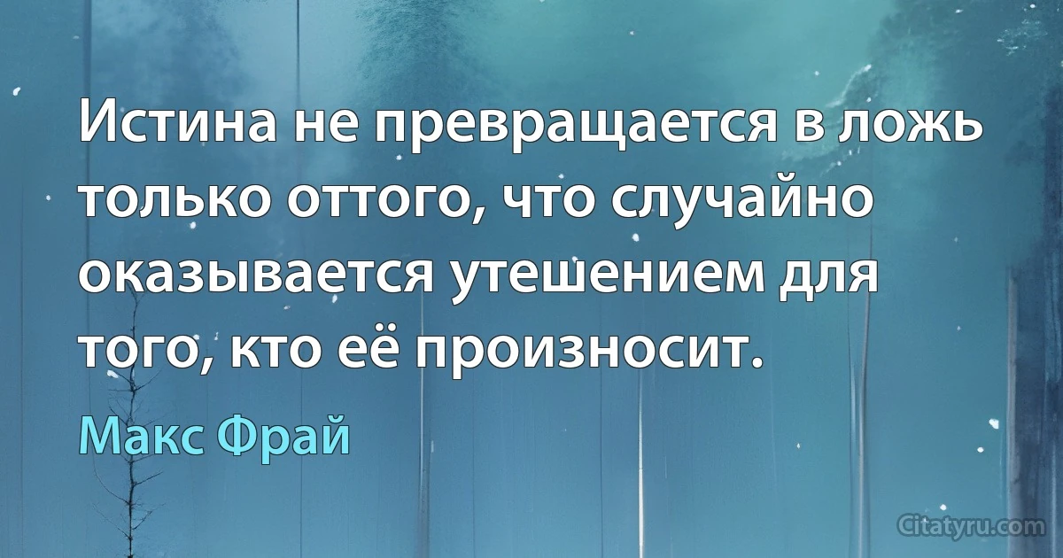 Истина не превращается в ложь только оттого, что случайно оказывается утешением для того, кто её произносит. (Макс Фрай)