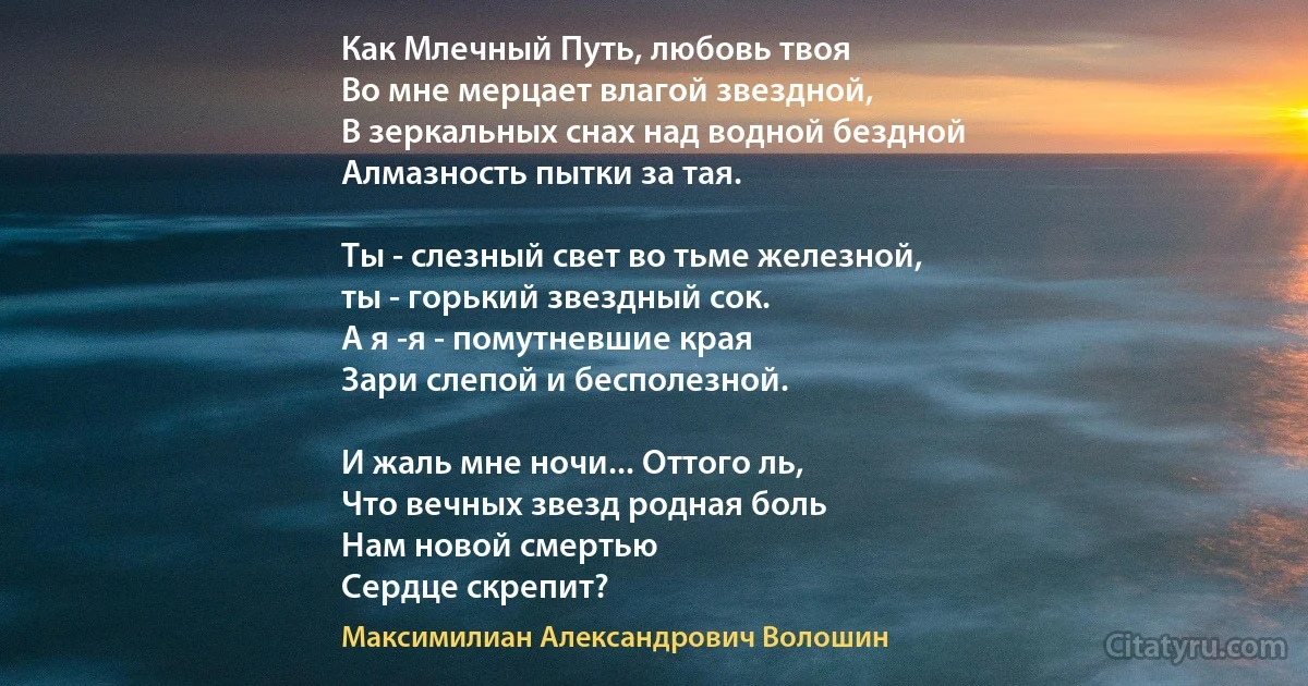 Как Млечный Путь, любовь твоя
Во мне мерцает влагой звездной,
В зеркальных снах над водной бездной
Алмазность пытки за тая.

Ты - слезный свет во тьме железной,
ты - горький звездный сок.
А я -я - помутневшие края
Зари слепой и бесполезной.

И жаль мне ночи... Оттого ль,
Что вечных звезд родная боль
Нам новой смертью
Сердце скрепит? (Максимилиан Александрович Волошин)