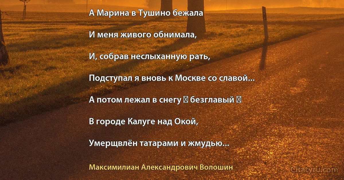 А Марина в Тушино бежала

И меня живого обнимала,

И, собрав неслыханную рать,

Подступал я вновь к Москве со славой...

А потом лежал в снегу ― безглавый ―

В городе Калуге над Окой,

Умерщвлён татарами и жмудью... (Максимилиан Александрович Волошин)