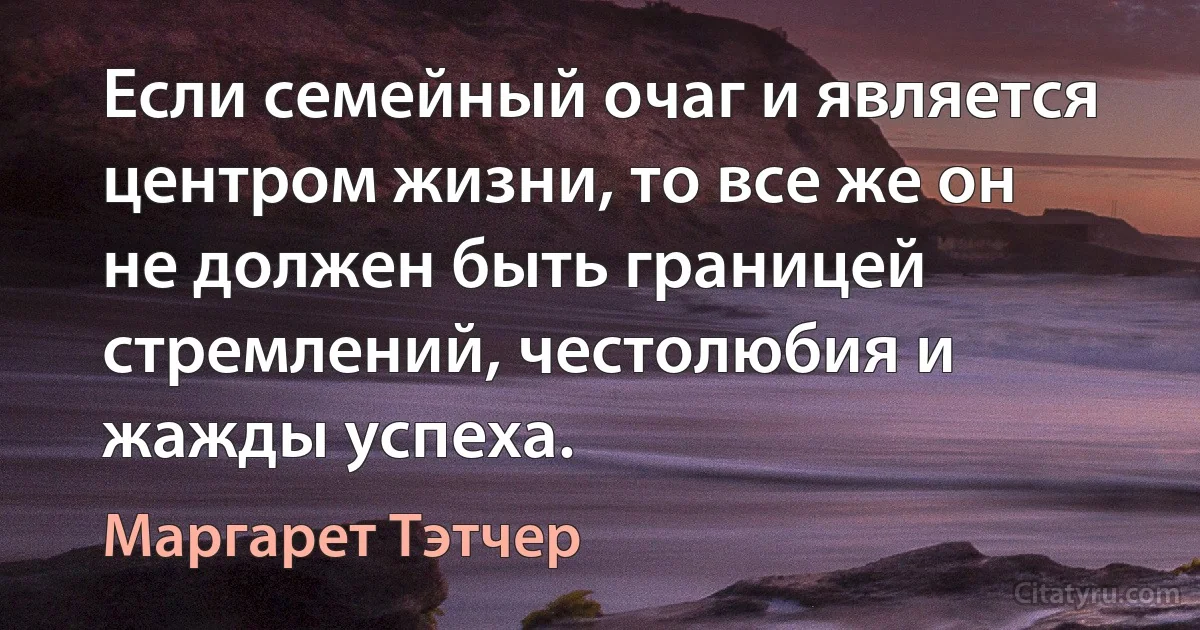 Если семейный очаг и является центром жизни, то все же он не должен быть границей стремлений, честолюбия и жажды успеха. (Маргарет Тэтчер)