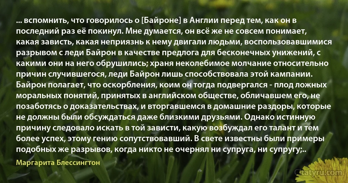 ... вспомнить, что говорилось о [Байроне] в Англии перед тем, как он в последний раз её покинул. Мне думается, он всё же не совсем понимает, какая зависть, какая неприязнь к нему двигали людьми, воспользовавшимися разрывом с леди Байрон в качестве предлога для бесконечных унижений, с какими они на него обрушились; храня неколебимое молчание относительно причин случившегося, леди Байрон лишь способствовала этой кампании. Байрон полагает, что оскорбления, коим он тогда подвергался - плод ложных моральных понятий, принятых в английском обществе, обличавшем его, не позаботясь о доказательствах, и вторгавшемся в домашние раздоры, которые не должны были обсуждаться даже близкими друзьями. Однако истинную причину следовало искать в той зависти, какую возбуждал его талант и тем более успех, этому гению сопутствовавший. В свете известны были примеры подобных же разрывов, когда никто не очернял ни супруга, ни супругу;.. (Маргарита Блессингтон)