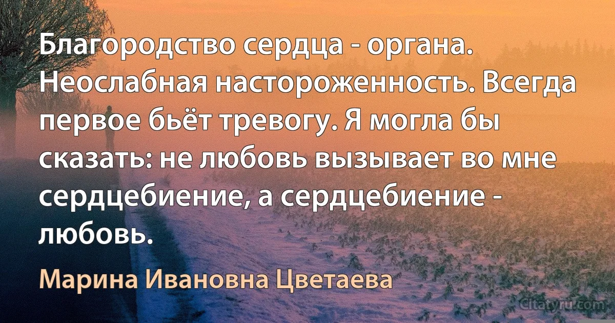 Благородство сердца - органа. Неослабная настороженность. Всегда первое бьёт тревогу. Я могла бы сказать: не любовь вызывает во мне сердцебиение, а сердцебиение - любовь. (Марина Ивановна Цветаева)