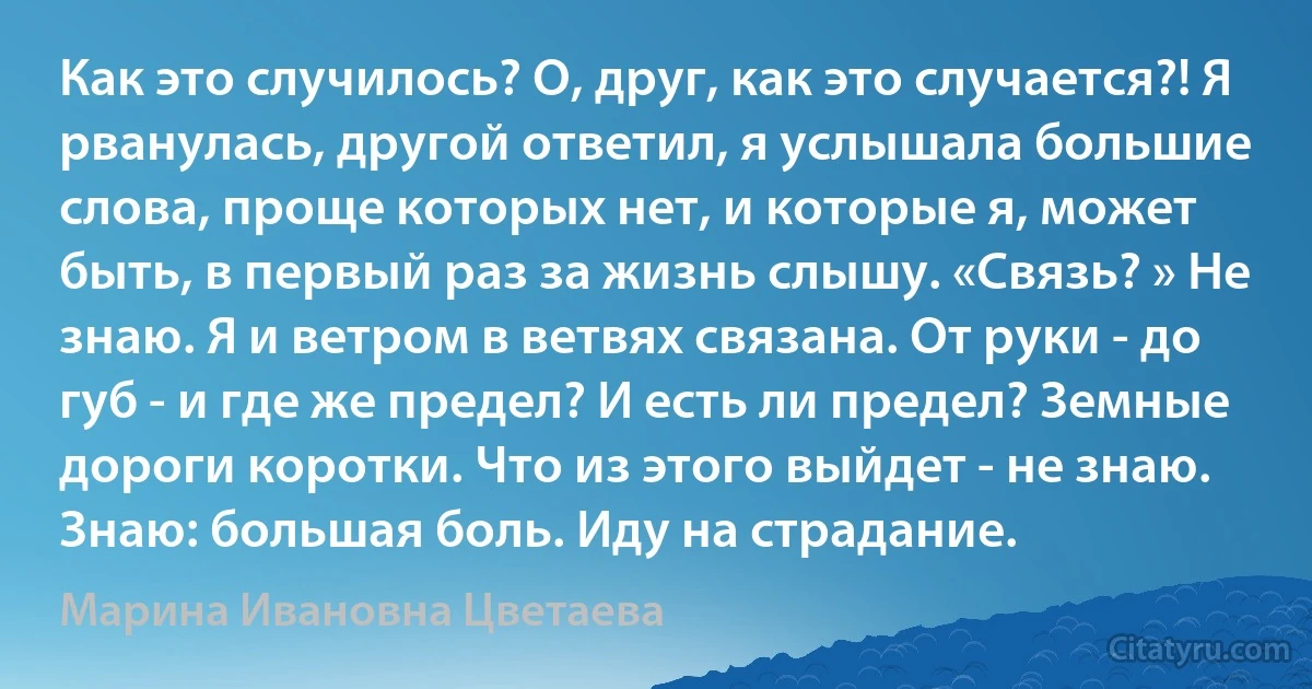 Как это случилось? О, друг, как это случается?! Я рванулась, другой ответил, я услышала большие слова, проще которых нет, и которые я, может быть, в первый раз за жизнь слышу. «Связь? » Не знаю. Я и ветром в ветвях связана. От руки - до губ - и где же предел? И есть ли предел? Земные дороги коротки. Что из этого выйдет - не знаю. Знаю: большая боль. Иду на страдание. (Марина Ивановна Цветаева)