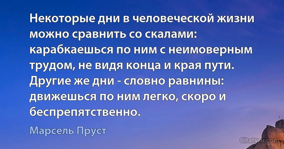 Некоторые дни в человеческой жизни можно сравнить со скалами: карабкаешься по ним с неимоверным трудом, не видя конца и края пути. Другие же дни - словно равнины: движешься по ним легко, скоро и беспрепятственно. (Марсель Пруст)