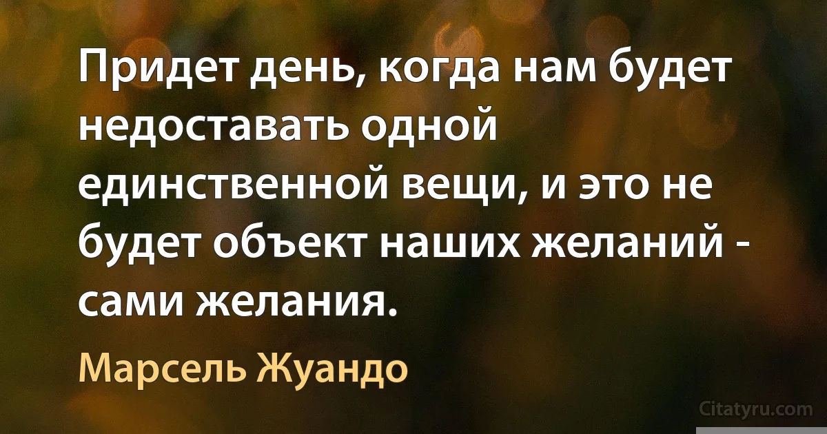 Придет день, когда нам будет недоставать одной единственной вещи, и это не будет объект наших желаний - сами желания. (Марсель Жуандо)