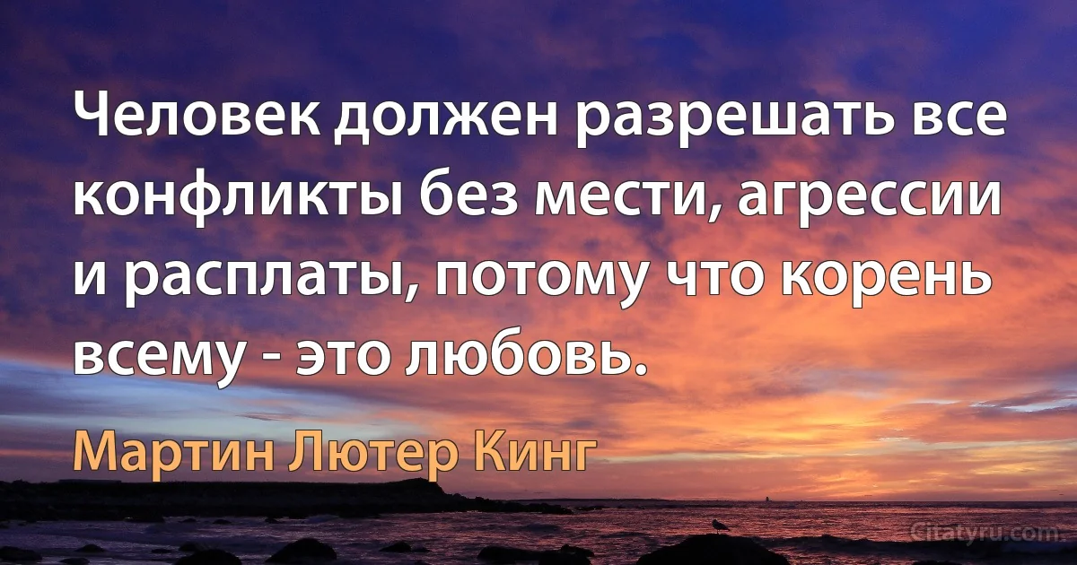 Человек должен разрешать все конфликты без мести, агрессии и расплаты, потому что корень всему - это любовь. (Мартин Лютер Кинг)