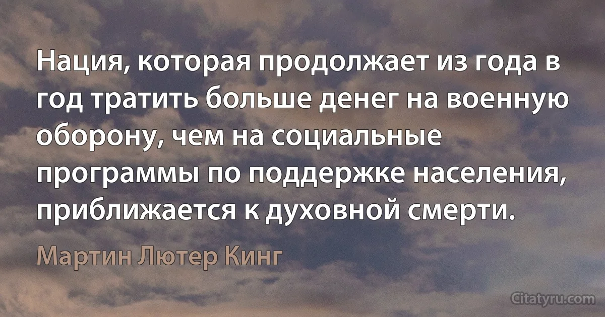 Нация, которая продолжает из года в год тратить больше денег на военную оборону, чем на социальные программы по поддержке населения, приближается к духовной смерти. (Мартин Лютер Кинг)