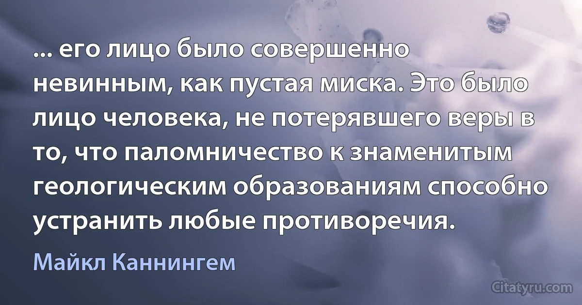 ... его лицо было совершенно невинным, как пустая миска. Это было лицо человека, не потерявшего веры в то, что паломничество к знаменитым геологическим образованиям способно устранить любые противоречия. (Майкл Каннингем)