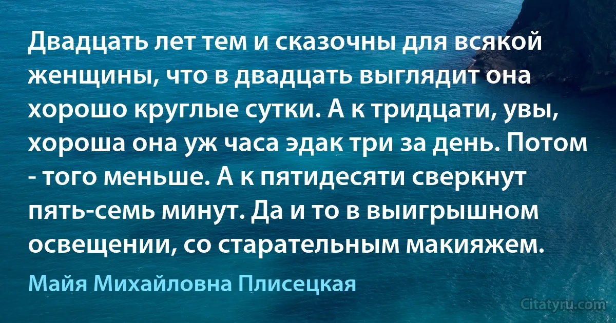 Двадцать лет тем и сказочны для всякой женщины, что в двадцать выглядит она хорошо круглые сутки. А к тридцати, увы, хороша она уж часа эдак три за день. Потом - того меньше. А к пятидесяти сверкнут пять-семь минут. Да и то в выигрышном освещении, со старательным макияжем. (Майя Михайловна Плисецкая)