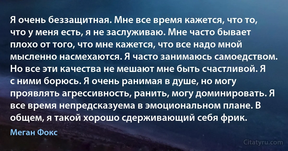 Я очень беззащитная. Мне все время кажется, что то, что у меня есть, я не заслуживаю. Мне часто бывает плохо от того, что мне кажется, что все надо мной мысленно насмехаются. Я часто занимаюсь самоедством. Но все эти качества не мешают мне быть счастливой. Я с ними борюсь. Я очень ранимая в душе, но могу проявлять агрессивность, ранить, могу доминировать. Я все время непредсказуема в эмоциональном плане. В общем, я такой хорошо сдерживающий себя фрик. (Меган Фокс)