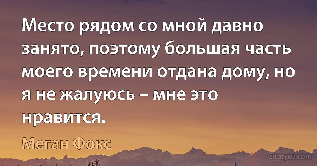 Место рядом со мной давно занято, поэтому большая часть моего времени отдана дому, но я не жалуюсь – мне это нравится. (Меган Фокс)