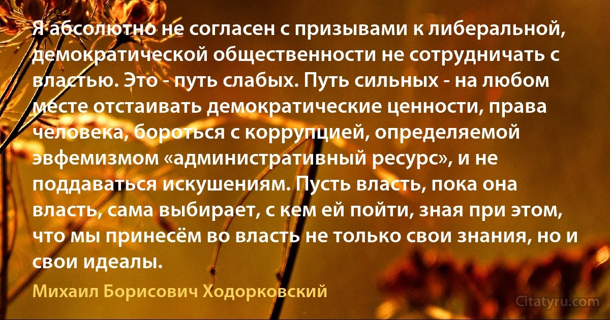 Я абсолютно не согласен с призывами к либеральной, демократической общественности не сотрудничать с властью. Это - путь слабых. Путь сильных - на любом месте отстаивать демократические ценности, права человека, бороться с коррупцией, определяемой эвфемизмом «административный ресурс», и не поддаваться искушениям. Пусть власть, пока она власть, сама выбирает, с кем ей пойти, зная при этом, что мы принесём во власть не только свои знания, но и свои идеалы. (Михаил Борисович Ходорковский)