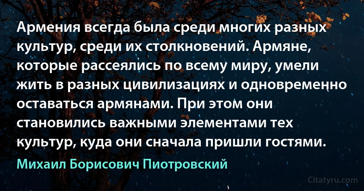 Армения всегда была среди многих разных культур, среди их столкновений. Армяне, которые рассеялись по всему миру, умели жить в разных цивилизациях и одновременно оставаться армянами. При этом они становились важными элементами тех культур, куда они сначала пришли гостями. (Михаил Борисович Пиотровский)