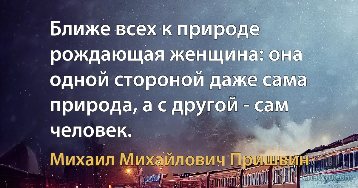 Ближе всех к природе рождающая женщина: она одной стороной даже сама природа, а с другой - сам человек. (Михаил Михайлович Пришвин)