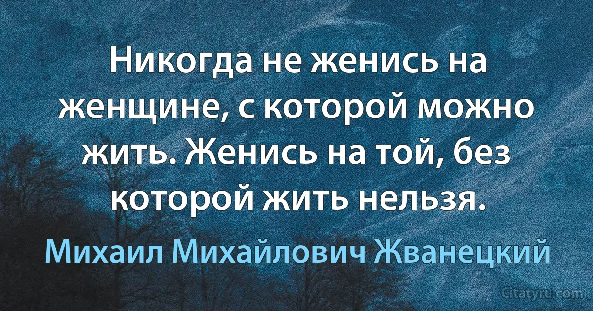 Никогда не женись на женщине, с которой можно жить. Женись на той, без которой жить нельзя. (Михаил Михайлович Жванецкий)