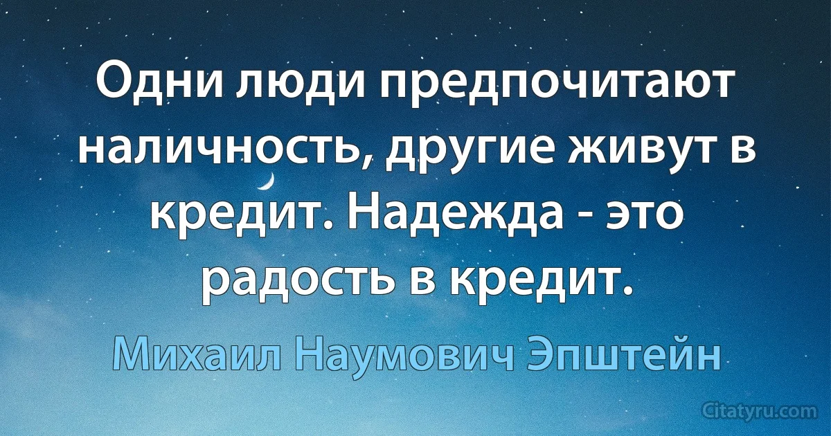 Одни люди предпочитают наличность, другие живут в кредит. Надежда - это радость в кредит. (Михаил Наумович Эпштейн)