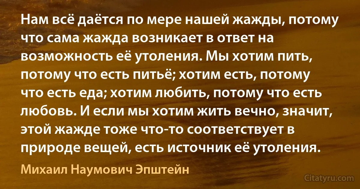 Нам всё даётся по мере нашей жажды, потому что сама жажда возникает в ответ на возможность её утоления. Мы хотим пить, потому что есть питьё; хотим есть, потому что есть еда; хотим любить, потому что есть любовь. И если мы хотим жить вечно, значит, этой жажде тоже что-то соответствует в природе вещей, есть источник её утоления. (Михаил Наумович Эпштейн)