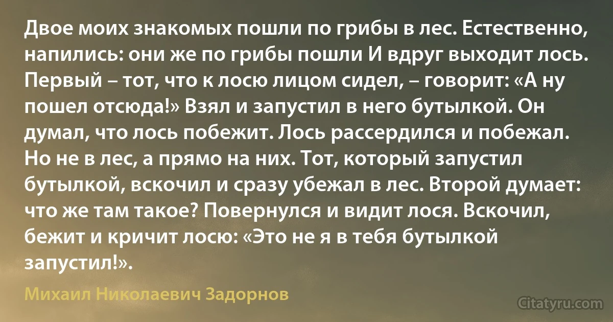 Двое моих знакомых пошли по грибы в лес. Естественно, напились: они же по грибы пошли И вдруг выходит лось. Первый – тот, что к лосю лицом сидел, – говорит: «А ну пошел отсюда!» Взял и запустил в него бутылкой. Он думал, что лось побежит. Лось рассердился и побежал. Но не в лес, а прямо на них. Тот, который запустил бутылкой, вскочил и сразу убежал в лес. Второй думает: что же там такое? Повернулся и видит лося. Вскочил, бежит и кричит лосю: «Это не я в тебя бутылкой запустил!». (Михаил Николаевич Задорнов)