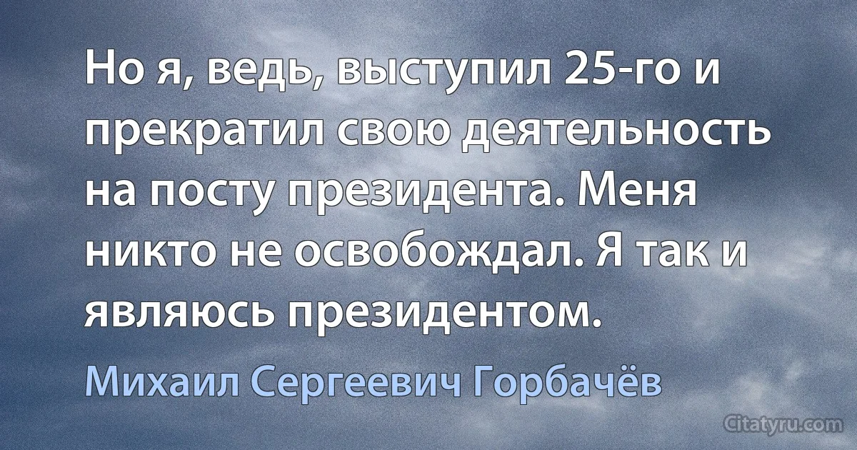 Но я, ведь, выступил 25-го и прекратил свою деятельность на посту президента. Меня никто не освобождал. Я так и являюсь президентом. (Михаил Сергеевич Горбачёв)