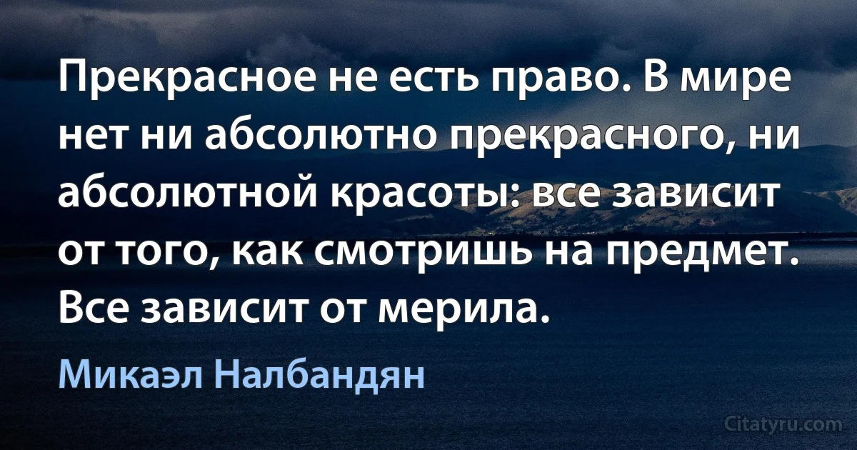 Прекрасное не есть право. В мире нет ни абсолютно прекрасного, ни абсолютной красоты: все зависит от того, как смотришь на предмет. Все зависит от мерила. (Микаэл Налбандян)