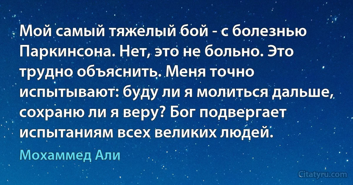 Мой самый тяжелый бой - с болезнью Паркинсона. Нет, это не больно. Это трудно объяснить. Меня точно испытывают: буду ли я молиться дальше, сохраню ли я веру? Бог подвергает испытаниям всех великих людей. (Мохаммед Али)