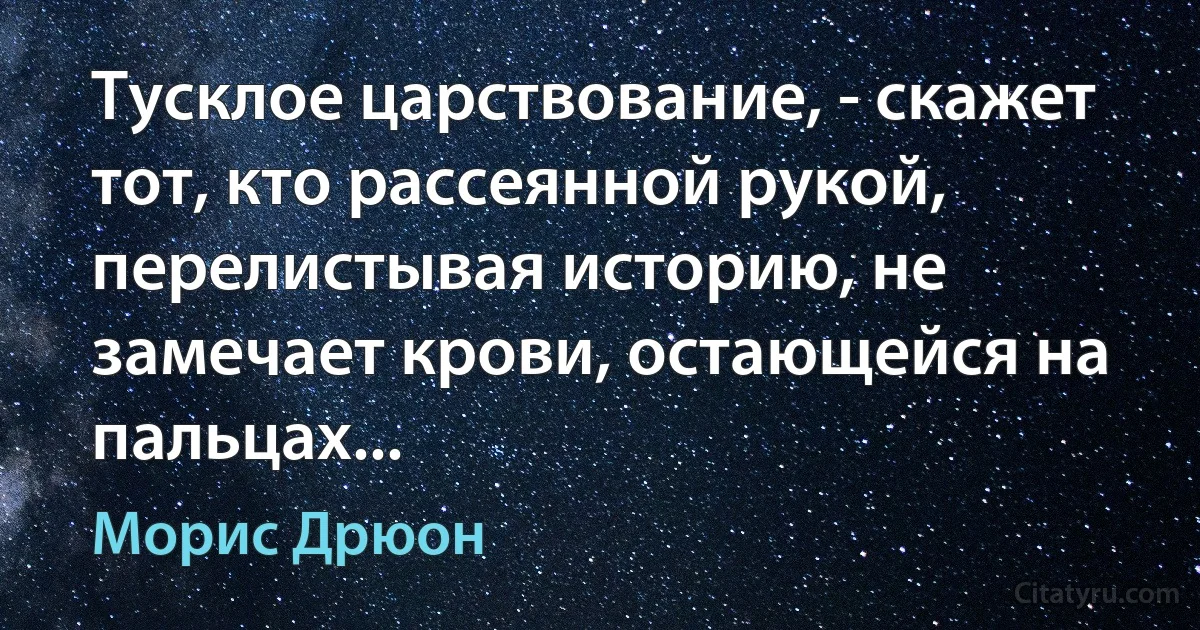 Тусклое царствование, - скажет тот, кто рассеянной рукой,
перелистывая историю, не замечает крови, остающейся на пальцах... (Морис Дрюон)