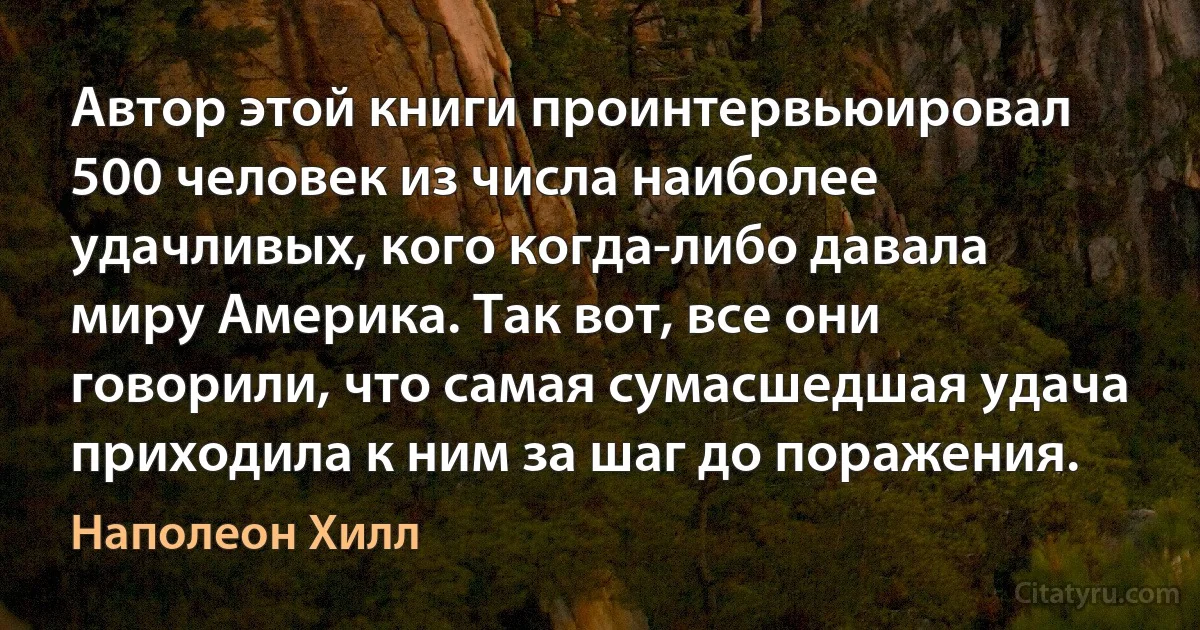 Автор этой книги проинтервьюировал 500 человек из числа наиболее удачливых, кого когда-либо давала миру Америка. Так вот, все они говорили, что самая сумасшедшая удача приходила к ним за шаг до поражения. (Наполеон Хилл)