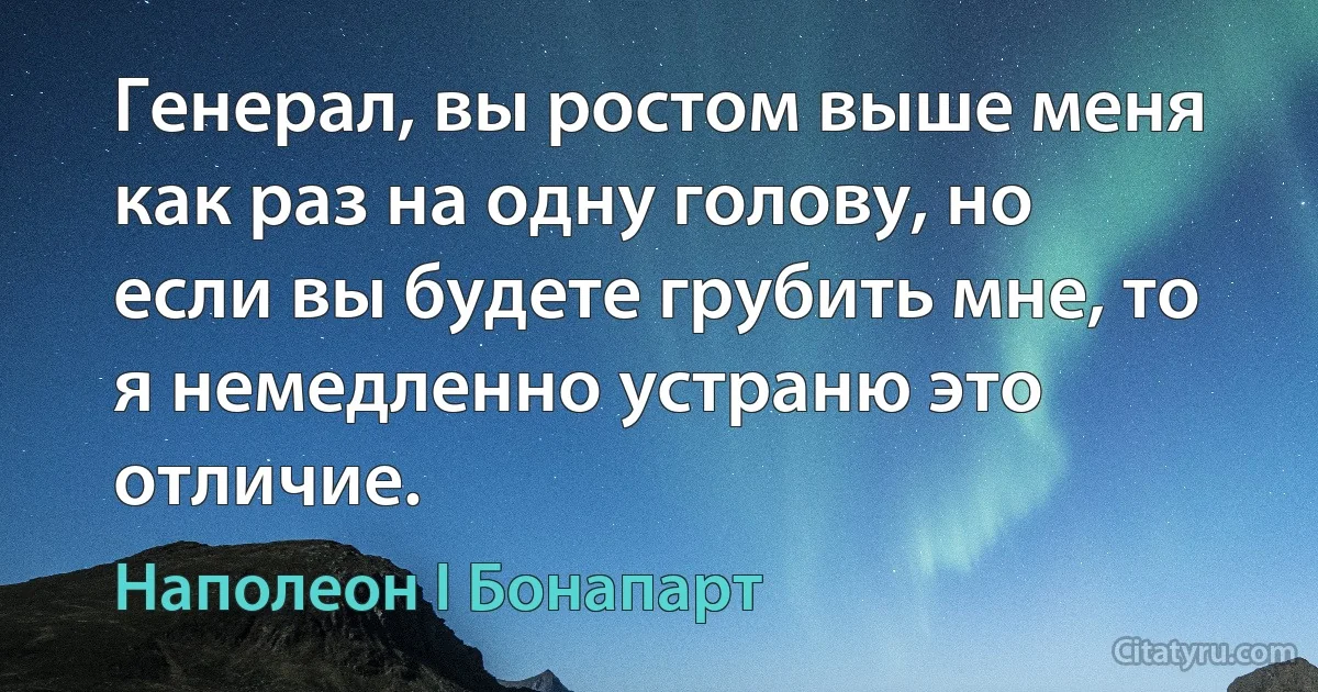 Генерал, вы ростом выше меня как раз на одну голову, но если вы будете грубить мне, то я немедленно устраню это отличие. (Наполеон I Бонапарт)