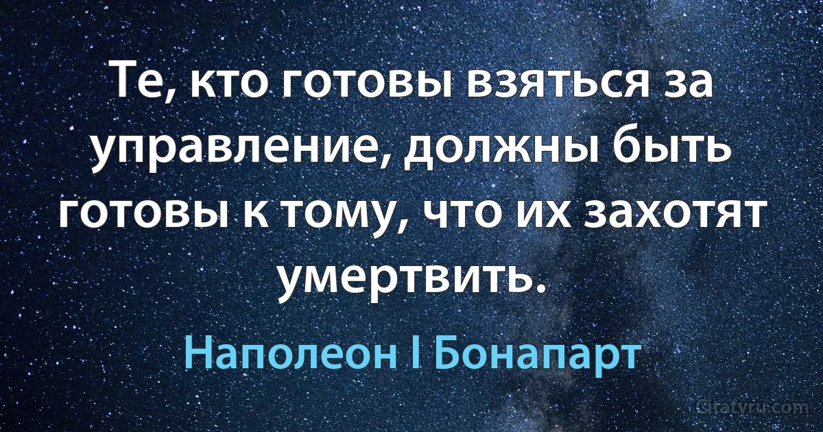 Те, кто готовы взяться за управление, должны быть готовы к тому, что их захотят умертвить. (Наполеон I Бонапарт)