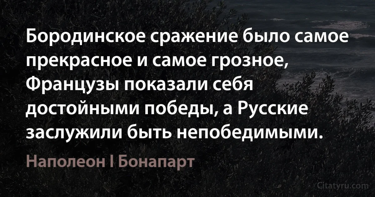 Бородинское сражение было самое прекрасное и самое грозное, Французы показали себя достойными победы, a Русские заслужили быть непобедимыми. (Наполеон I Бонапарт)