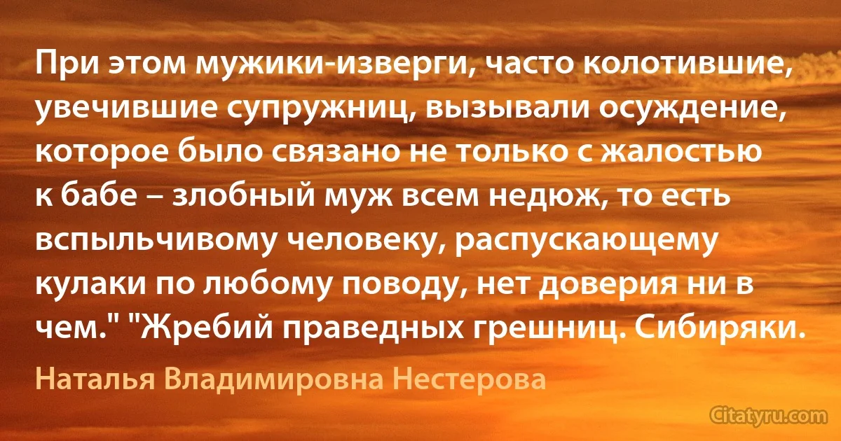 При этом мужики-изверги, часто колотившие, увечившие супружниц, вызывали осуждение, которое было связано не только с жалостью к бабе – злобный муж всем недюж, то есть вспыльчивому человеку, распускающему кулаки по любому поводу, нет доверия ни в чем." "Жребий праведных грешниц. Сибиряки. (Наталья Владимировна Нестерова)