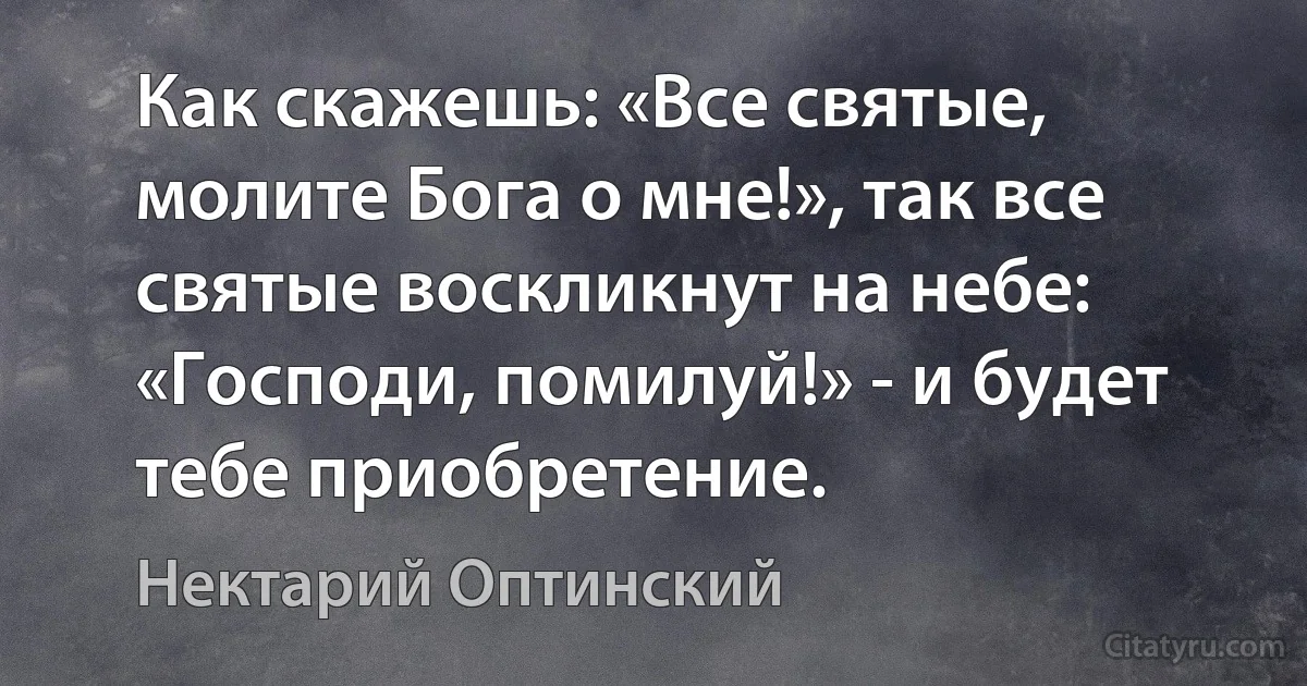 Как скажешь: «Все святые, молите Бога о мне!», так все святые воскликнут на небе: «Господи, помилуй!» - и будет тебе приобретение. (Нектарий Оптинский)