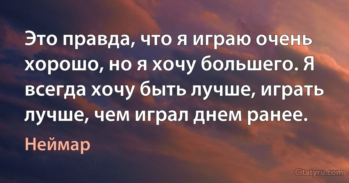 Это правда, что я играю очень хорошо, но я хочу большего. Я всегда хочу быть лучше, играть лучше, чем играл днем ранее. (Неймар)